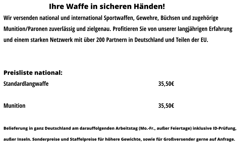 Ihre Waffe in sicheren Händen! Wir versenden national und international Sportwaffen, Gewehre, Büchsen und zugehörige  Munition/Paronen zuverlässig und zielgenau. Profitieren Sie von unserer langjährigen Erfahrung  und einem starken Netzwerk mit über 200 Partnern in Deutschland und Teilen der EU.   Preisliste national: 		 Standardlangwaffe													35,50€  Munition															35,50€  Belieferung in ganz Deutschland am darauffolgenden Arbeitstag (Mo.-Fr., außer Feiertage) inklusive ID-Prüfung,  außer Inseln. Sonderpreise und Staffelpreise für höhere Gewichte, sowie für Großversender gerne auf Anfrage.